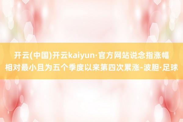 开云(中国)开云kaiyun·官方网站说念指涨幅相对最小且为五个季度以来第四次累涨-波胆·足球
