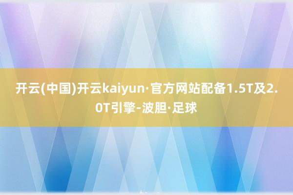 开云(中国)开云kaiyun·官方网站配备1.5T及2.0T引擎-波胆·足球