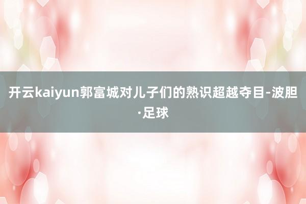 开云kaiyun郭富城对儿子们的熟识超越夺目-波胆·足球