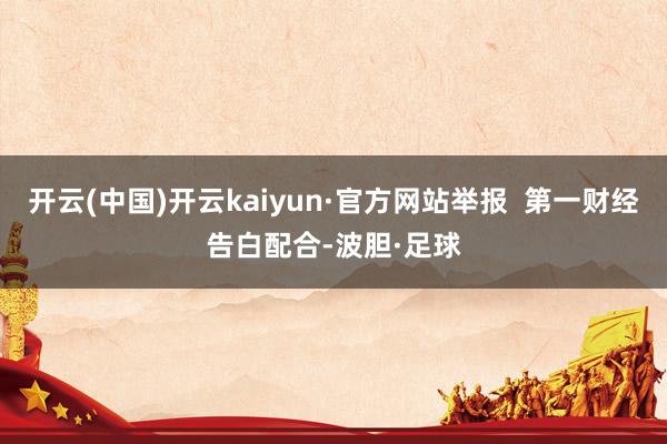 开云(中国)开云kaiyun·官方网站举报  第一财经告白配合-波胆·足球