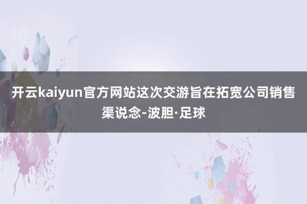 开云kaiyun官方网站这次交游旨在拓宽公司销售渠说念-波胆·足球