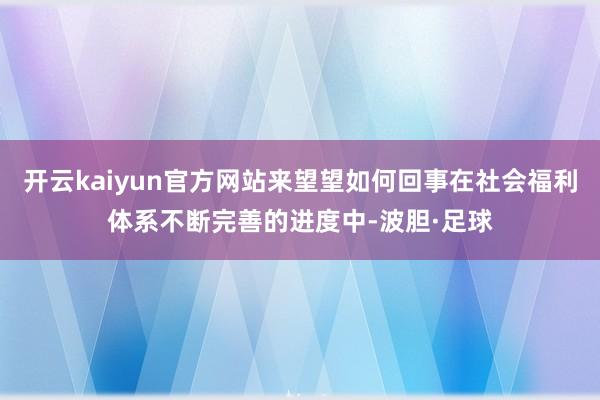 开云kaiyun官方网站来望望如何回事在社会福利体系不断完善的进度中-波胆·足球
