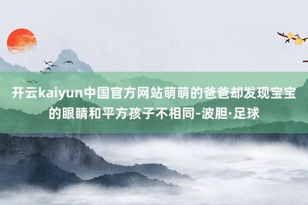 开云kaiyun中国官方网站萌萌的爸爸却发现宝宝的眼睛和平方孩子不相同-波胆·足球