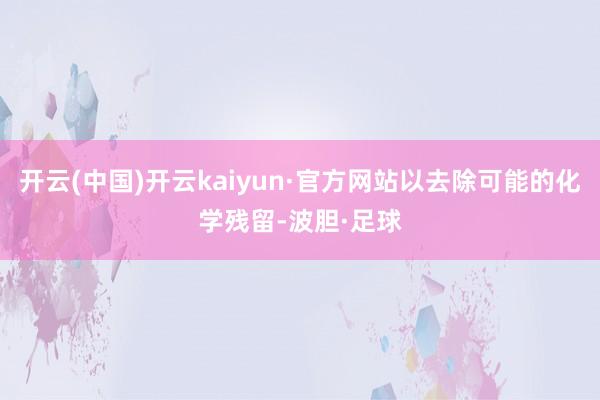 开云(中国)开云kaiyun·官方网站以去除可能的化学残留-波胆·足球