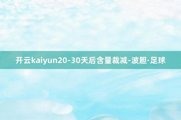 开云kaiyun20-30天后含量裁减-波胆·足球