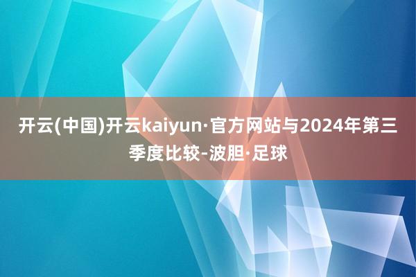 开云(中国)开云kaiyun·官方网站与2024年第三季度比较-波胆·足球