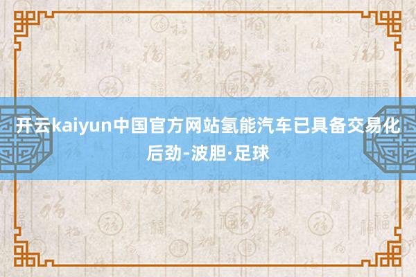 开云kaiyun中国官方网站氢能汽车已具备交易化后劲-波胆·足球