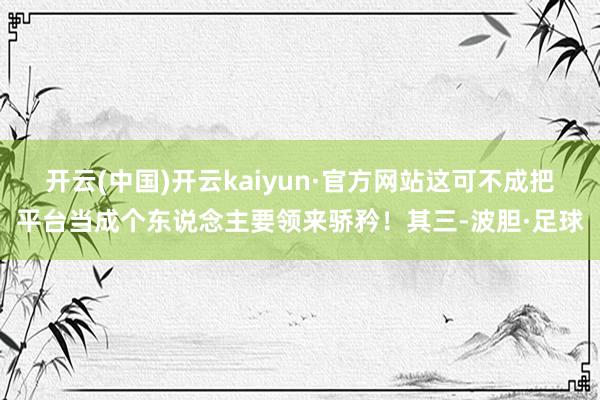 开云(中国)开云kaiyun·官方网站这可不成把平台当成个东说念主要领来骄矜！其三-波胆·足球