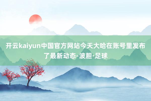 开云kaiyun中国官方网站今天大哈在账号里发布了最新动态-波胆·足球