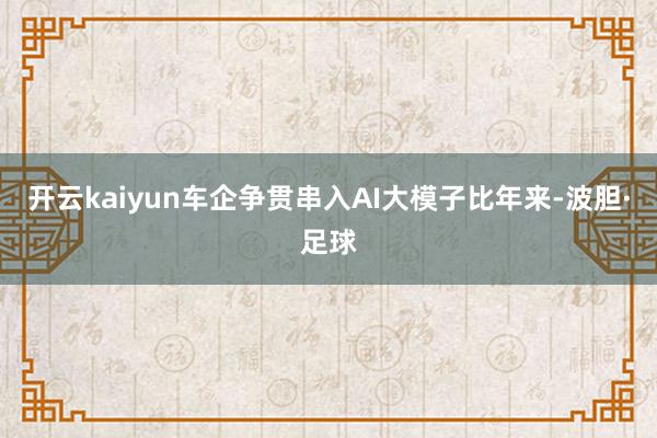 开云kaiyun车企争贯串入AI大模子比年来-波胆·足球