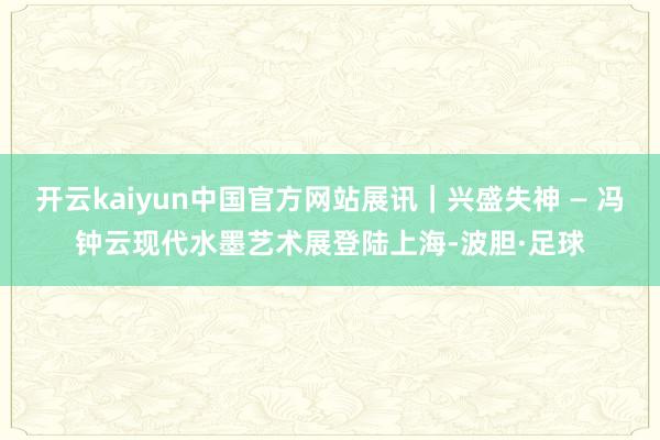 开云kaiyun中国官方网站展讯｜兴盛失神 — 冯钟云现代水墨艺术展登陆上海-波胆·足球