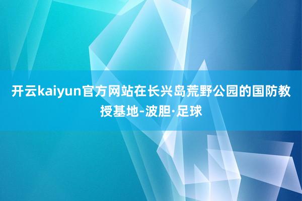 开云kaiyun官方网站在长兴岛荒野公园的国防教授基地-波胆·足球