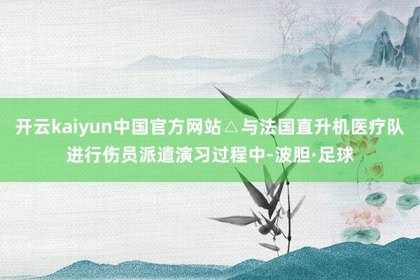 开云kaiyun中国官方网站△与法国直升机医疗队进行伤员派遣演习过程中-波胆·足球