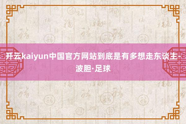 开云kaiyun中国官方网站到底是有多想走东谈主-波胆·足球