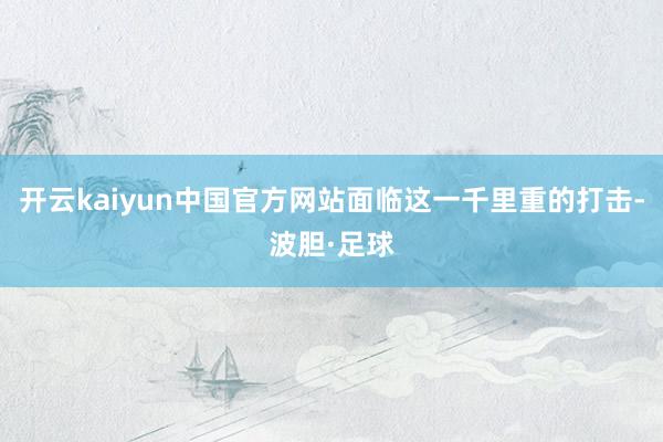 开云kaiyun中国官方网站面临这一千里重的打击-波胆·足球