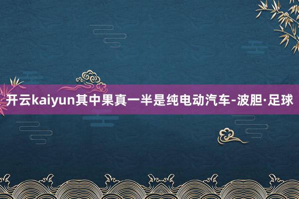 开云kaiyun其中果真一半是纯电动汽车-波胆·足球