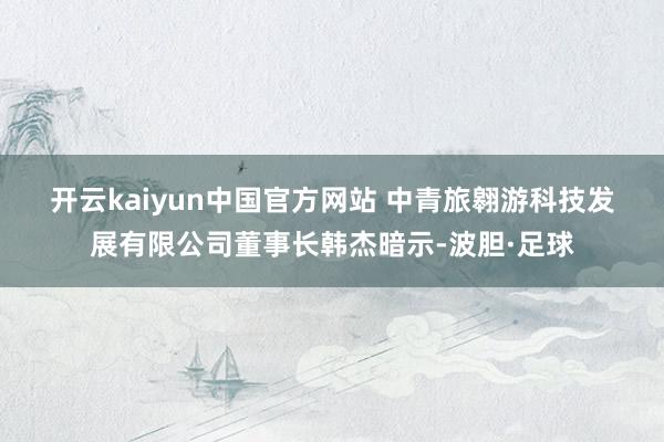 开云kaiyun中国官方网站 　　中青旅翱游科技发展有限公司董事长韩杰暗示-波胆·足球