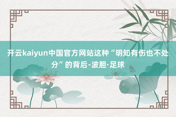 开云kaiyun中国官方网站这种“明知有伤也不处分”的背后-波胆·足球