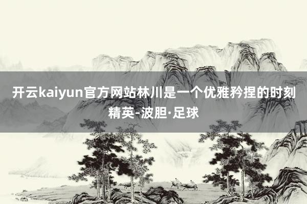 开云kaiyun官方网站林川是一个优雅矜捏的时刻精英-波胆·足球