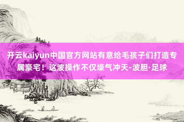 开云kaiyun中国官方网站有意给毛孩子们打造专属豪宅！这波操作不仅壕气冲天-波胆·足球