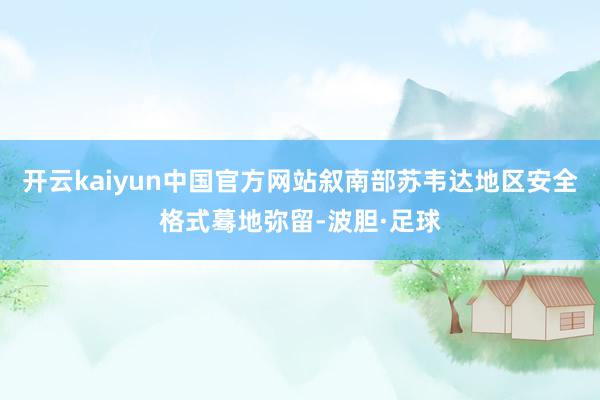 开云kaiyun中国官方网站叙南部苏韦达地区安全格式蓦地弥留-波胆·足球
