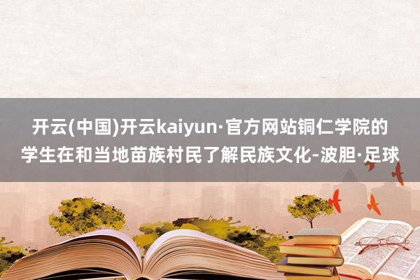 开云(中国)开云kaiyun·官方网站铜仁学院的学生在和当地苗族村民了解民族文化-波胆·足球