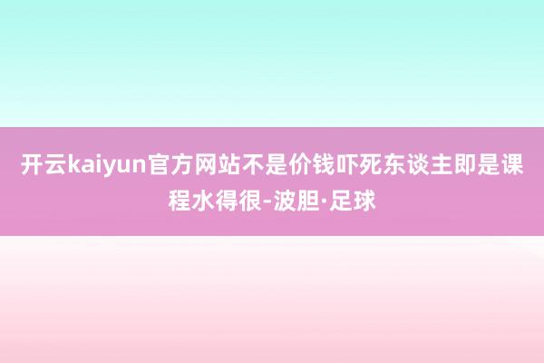 开云kaiyun官方网站不是价钱吓死东谈主即是课程水得很-波胆·足球