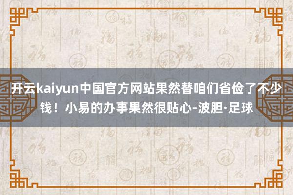开云kaiyun中国官方网站果然替咱们省俭了不少钱！小易的办事果然很贴心-波胆·足球