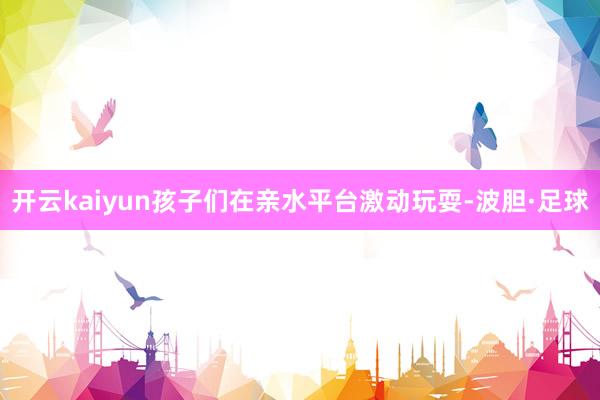 开云kaiyun孩子们在亲水平台激动玩耍-波胆·足球
