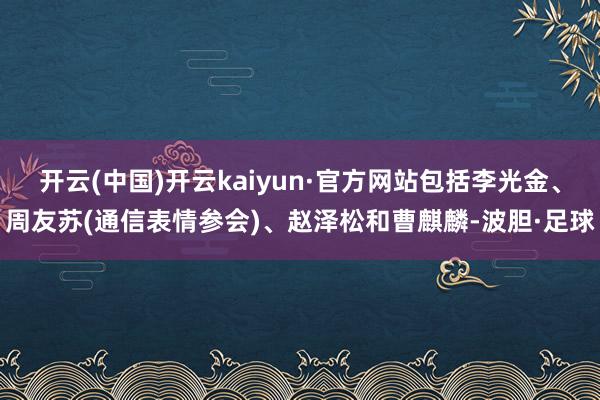 开云(中国)开云kaiyun·官方网站包括李光金、周友苏(通信表情参会)、赵泽松和曹麒麟-波胆·足球