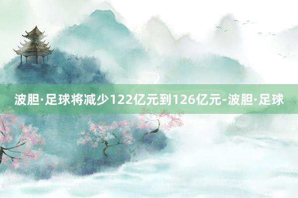 波胆·足球将减少122亿元到126亿元-波胆·足球