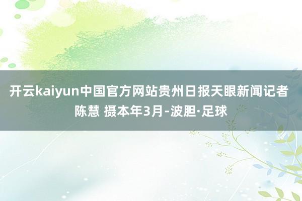开云kaiyun中国官方网站贵州日报天眼新闻记者 陈慧 摄本年3月-波胆·足球