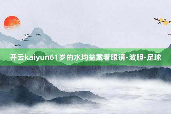 开云kaiyun61岁的水均益戴着眼镜-波胆·足球