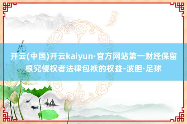 开云(中国)开云kaiyun·官方网站第一财经保留根究侵权者法律包袱的权益-波胆·足球
