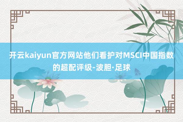 开云kaiyun官方网站他们看护对MSCI中国指数的超配评级-波胆·足球