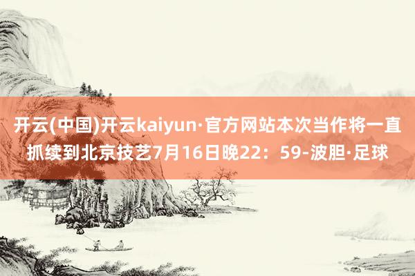 开云(中国)开云kaiyun·官方网站本次当作将一直抓续到北京技艺7月16日晚22：59-波胆·足球
