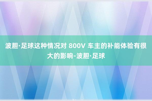 波胆·足球这种情况对 800V 车主的补能体验有很大的影响-波胆·足球