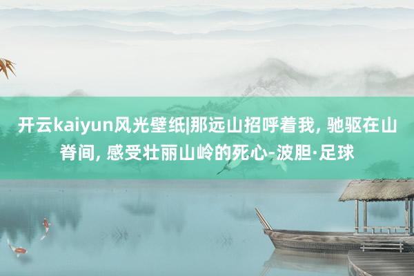 开云kaiyun风光壁纸|那远山招呼着我, 驰驱在山脊间, 感受壮丽山岭的死心-波胆·足球