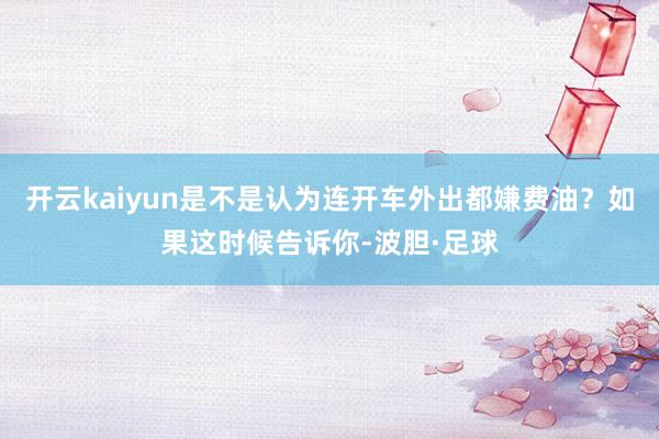 开云kaiyun是不是认为连开车外出都嫌费油？如果这时候告诉你-波胆·足球
