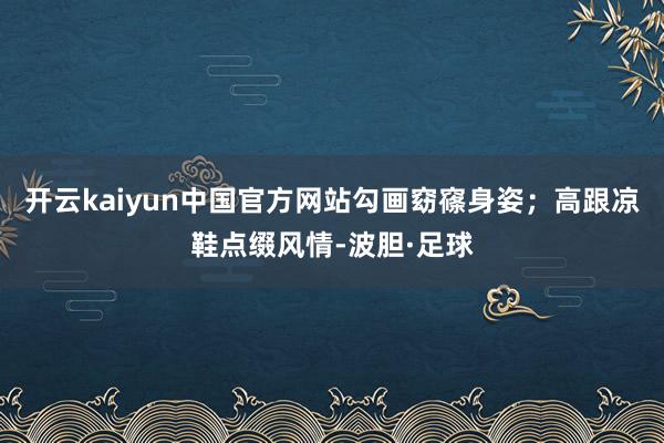 开云kaiyun中国官方网站勾画窈窱身姿；高跟凉鞋点缀风情-波胆·足球