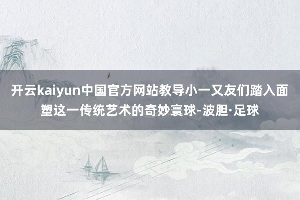开云kaiyun中国官方网站教导小一又友们踏入面塑这一传统艺术的奇妙寰球-波胆·足球