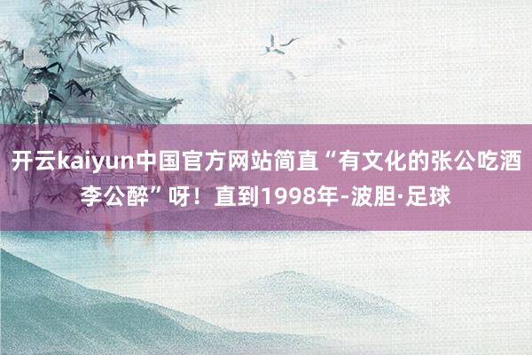 开云kaiyun中国官方网站简直“有文化的张公吃酒李公醉”呀！直到1998年-波胆·足球