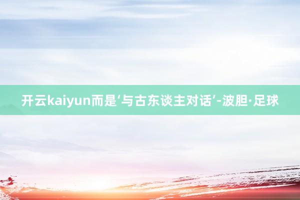 开云kaiyun而是‘与古东谈主对话’-波胆·足球