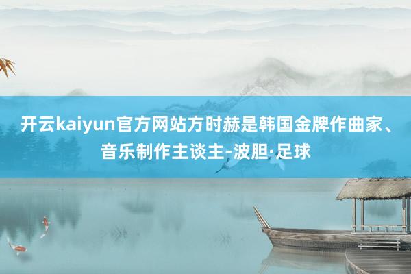 开云kaiyun官方网站方时赫是韩国金牌作曲家、音乐制作主谈主-波胆·足球