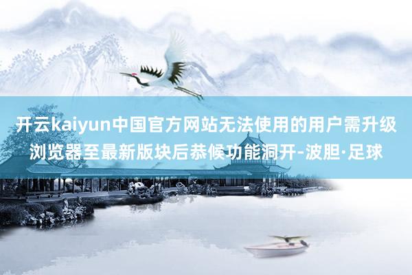 开云kaiyun中国官方网站无法使用的用户需升级浏览器至最新版块后恭候功能洞开-波胆·足球
