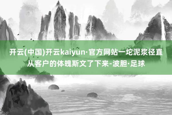 开云(中国)开云kaiyun·官方网站一坨泥浆径直从客户的体魄斯文了下来-波胆·足球