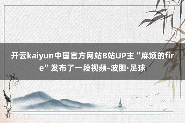 开云kaiyun中国官方网站B站UP主“麻烦的fire”发布了一段视频-波胆·足球