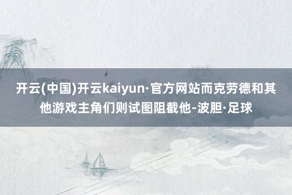 开云(中国)开云kaiyun·官方网站而克劳德和其他游戏主角们则试图阻截他-波胆·足球
