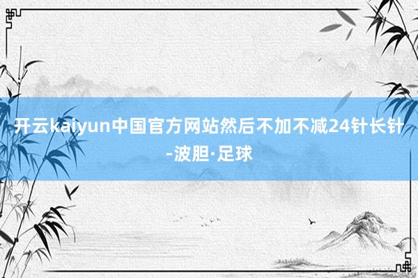 开云kaiyun中国官方网站然后不加不减24针长针-波胆·足球