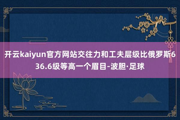 开云kaiyun官方网站交往力和工夫层级比俄罗斯636.6级等高一个眉目-波胆·足球